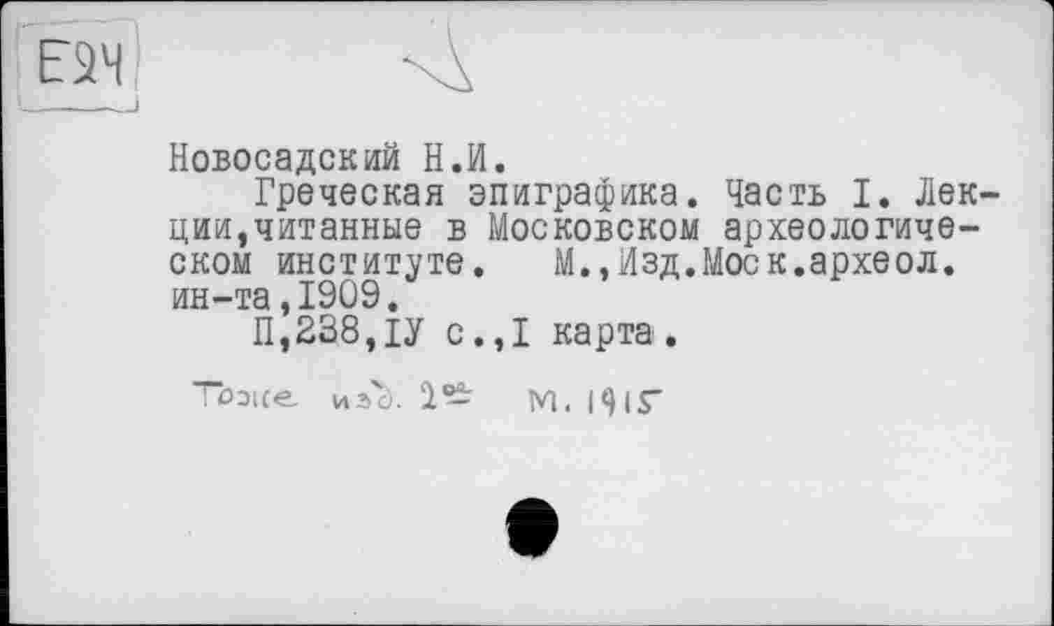 ﻿Новосадский Н.И.
Греческая эпиграфика. Часть I. Лекции,читанные в Московском археологическом институте.	М.,Изд.Моск.археол.
ин-та,1909.
11,238, ІУ с.,1 карта.
Тоэке изс). 1- М. 19ІГ